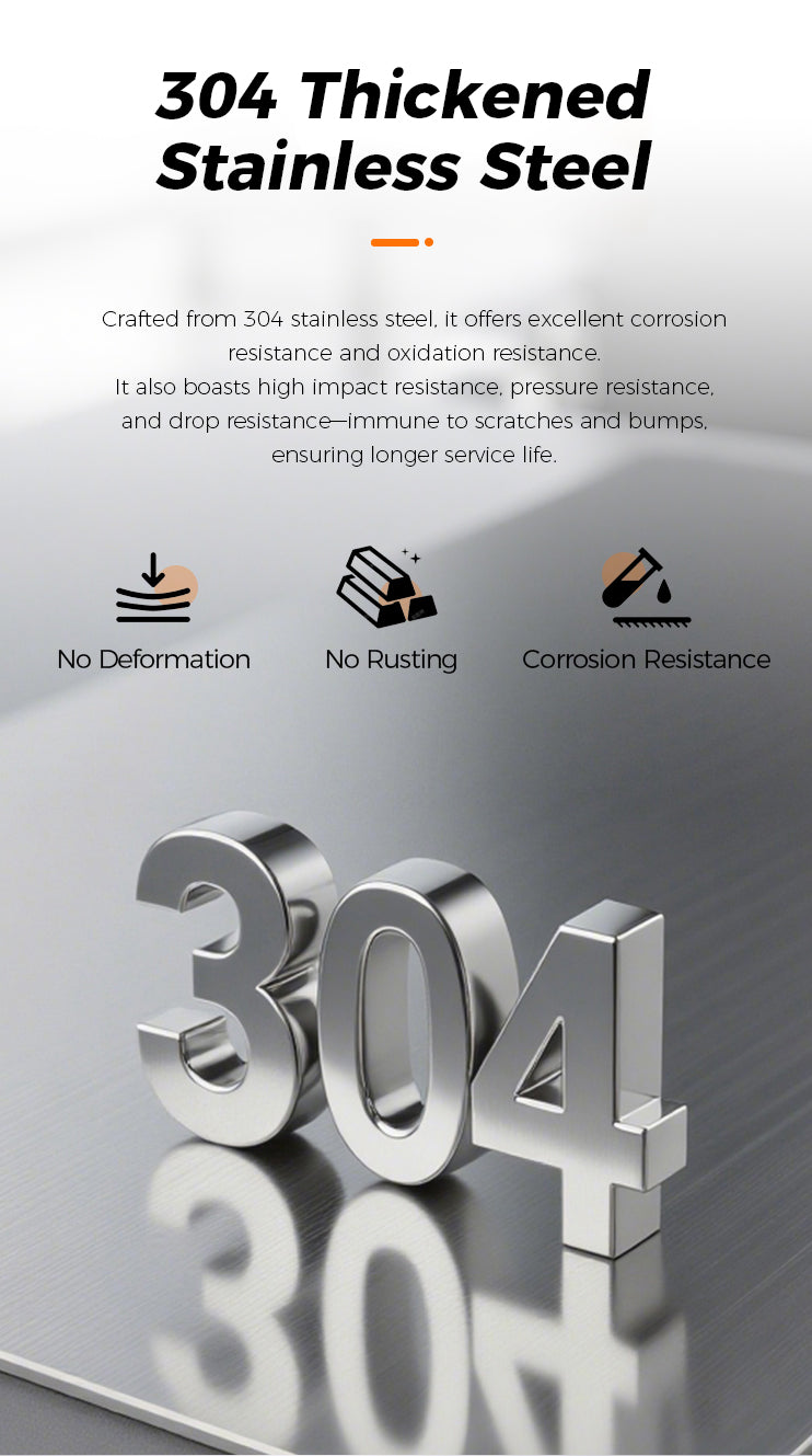 Crafted from 304 stainless steel. it offers excellent corrosion resistance and oxidation resistance. It also boasts high impact resistance, pressure resistance. and drop resistance-immune to scratches and bumps. ensuring longer service life.